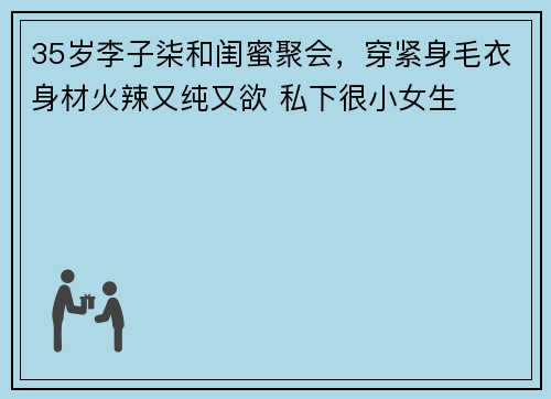 35岁李子柒和闺蜜聚会，穿紧身毛衣身材火辣又纯又欲 私下很小女生